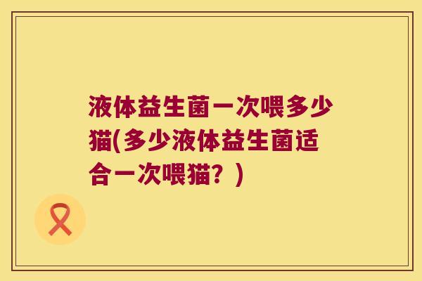 液体益生菌一次喂多少猫(多少液体益生菌适合一次喂猫？)