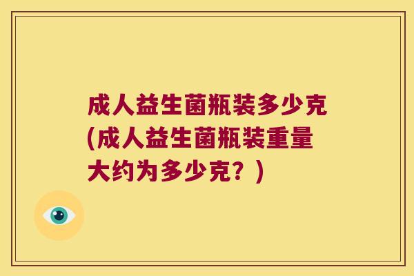 成人益生菌瓶装多少克(成人益生菌瓶装重量大约为多少克?) 成人益生菌瓶装多少克(成人益生菌瓶装重量大约为多少克?)