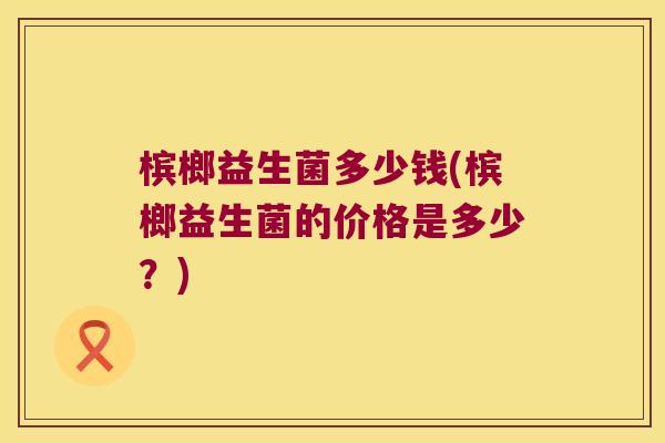 槟榔益生菌多少钱(槟榔益生菌的价格是多少？)
