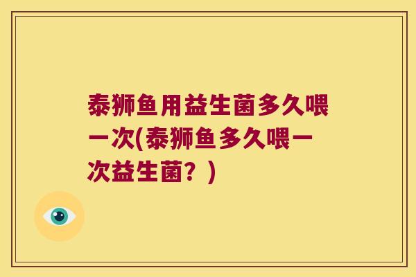 泰狮鱼用益生菌多久喂一次(泰狮鱼多久喂一次益生菌？)