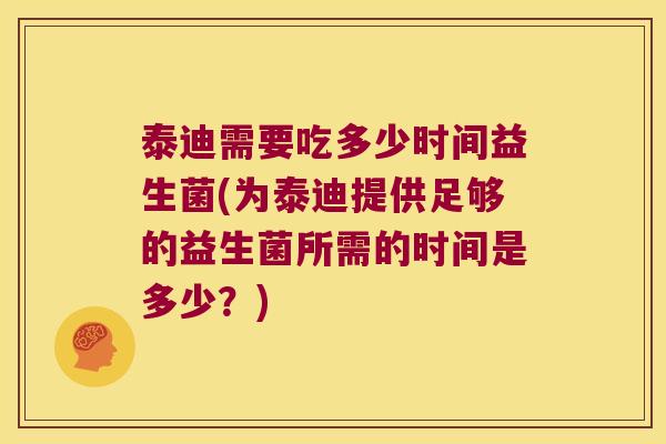 泰迪需要吃多少时间益生菌(为泰迪提供足够的益生菌所需的时间是多少？)