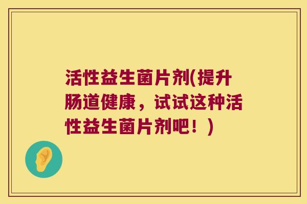 活性益生菌片剂(提升肠道健康，试试这种活性益生菌片剂吧！)