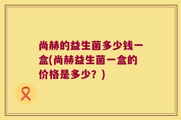 尚赫的益生菌多少钱一盒(尚赫益生菌一盒的价格是多少？)