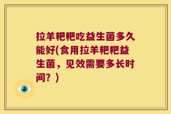 拉羊粑粑吃益生菌多久能好(食用拉羊粑粑益生菌，见效需要多长时间？)
