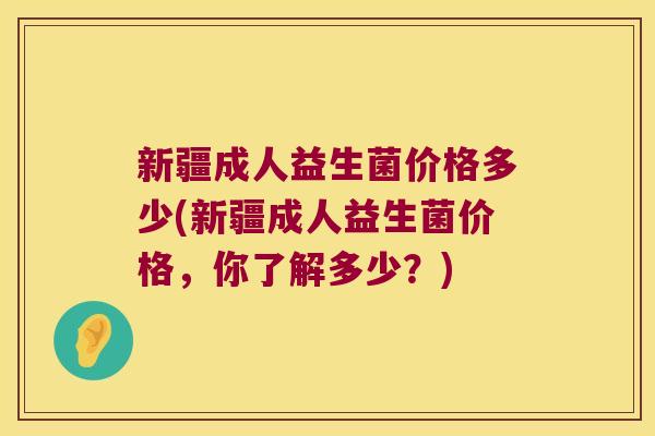 新疆成人益生菌价格多少(新疆成人益生菌价格，你了解多少？)