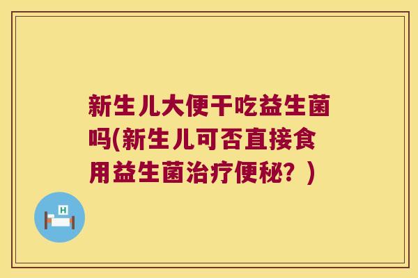 新生儿大便干吃益生菌吗(新生儿可否直接食用益生菌治疗便秘？)