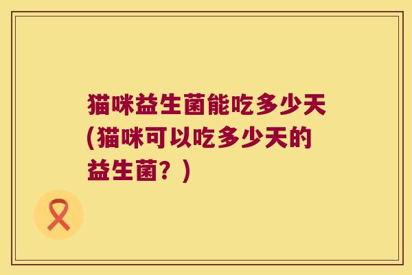 猫咪益生菌能吃多少天(猫咪可以吃多少天的益生菌？)