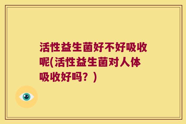 活性益生菌好不好吸收呢(活性益生菌对人体吸收好吗？)