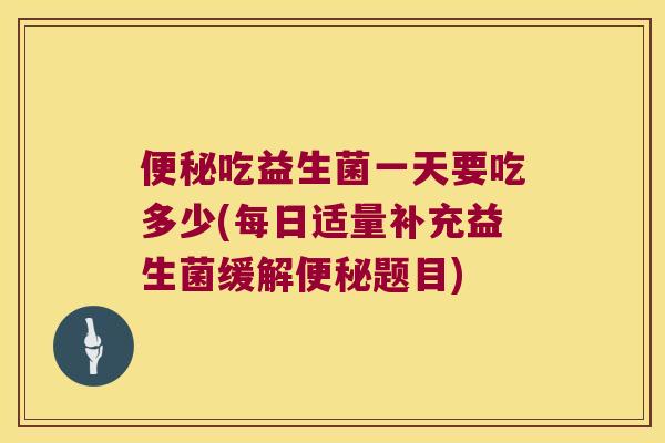 便秘吃益生菌一天要吃多少(每日适量补充益生菌缓解便秘题目)