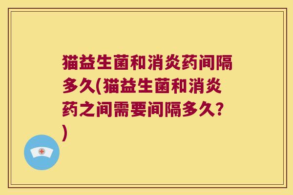 猫益生菌和消炎药间隔多久(猫益生菌和消炎药之间需要间隔多久？)