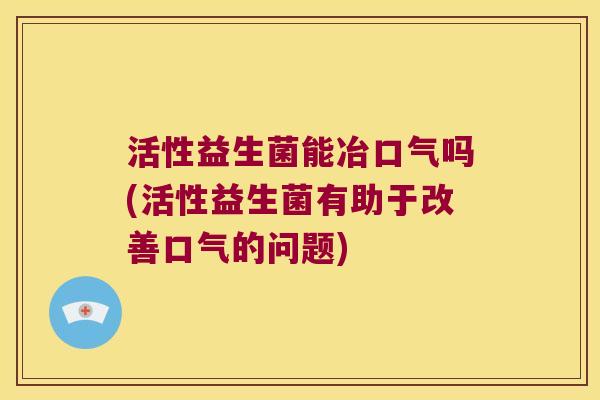 活性益生菌能冶口气吗(活性益生菌有助于改善口气的问题)