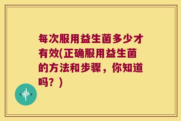 每次服用益生菌多少才有效(正确服用益生菌的方法和步骤，你知道吗？)