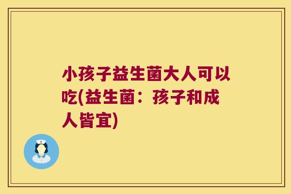 小孩子益生菌大人可以吃(益生菌：孩子和成人皆宜)