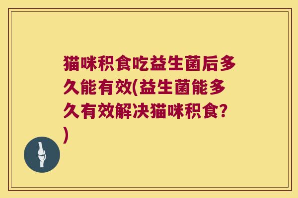 猫咪积食吃益生菌后多久能有效(益生菌能多久有效解决猫咪积食？)
