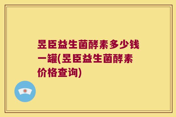 昱臣益生菌酵素多少钱一罐(昱臣益生菌酵素价格查询)