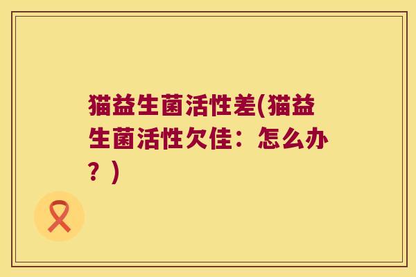 猫益生菌活性差(猫益生菌活性欠佳:怎么办?) 猫益生菌活性差(猫益生菌活性欠佳:怎么办?)
