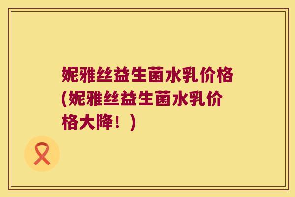 妮雅丝益生菌水乳价格(妮雅丝益生菌水乳价格大降！)
