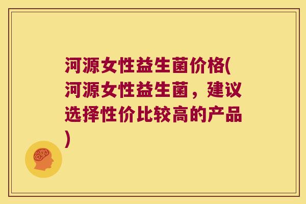 河源女性益生菌价格(河源女性益生菌，建议选择性价比较高的产品)