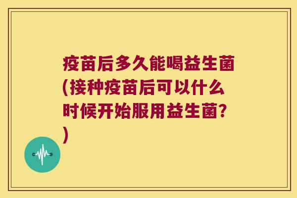 疫苗后多久能喝益生菌(接种疫苗后可以什么时候开始服用益生菌？)