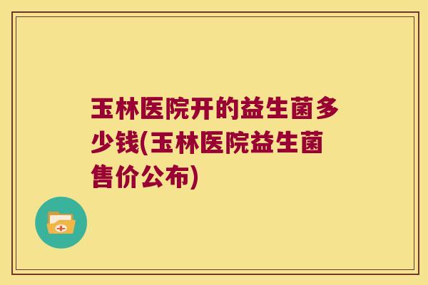 玉林医院开的益生菌多少钱(玉林医院益生菌售价公布)