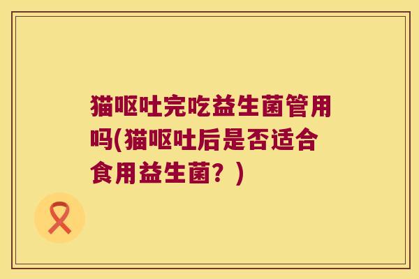 猫呕吐完吃益生菌管用吗(猫呕吐后是否适合食用益生菌？)