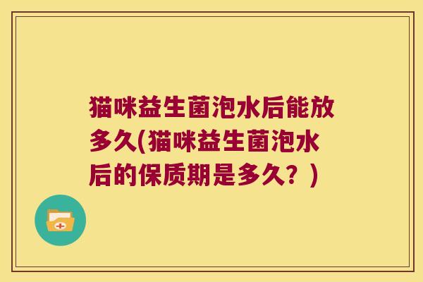 猫咪益生菌泡水后能放多久(猫咪益生菌泡水后的保质期是多久?) 猫咪益生菌泡水后能放多久(猫咪益生菌泡水后的保质期是多久?)
