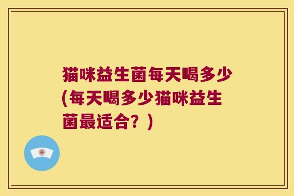 猫咪益生菌每天喝多少(每天喝多少猫咪益生菌最适合？)