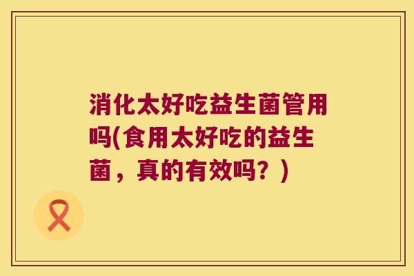 消化太好吃益生菌管用吗(食用太好吃的益生菌，真的有效吗？)