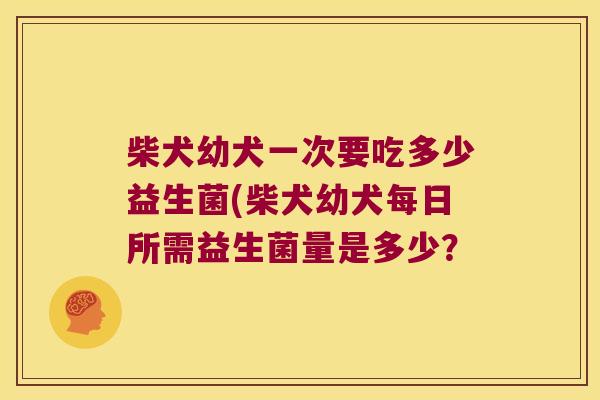 柴犬幼犬一次要吃多少益生菌(柴犬幼犬每日所需益生菌量是多少？