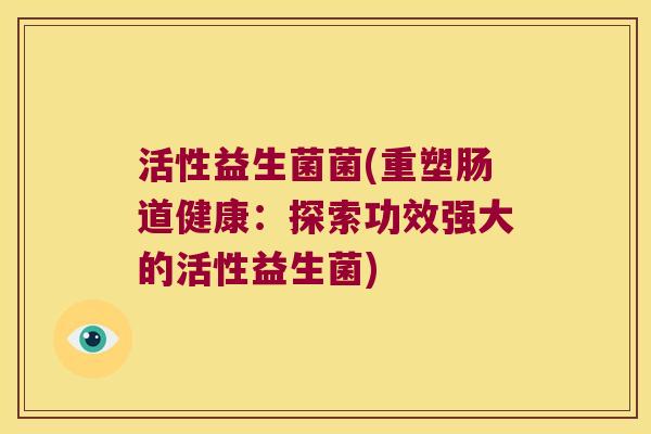 活性益生菌菌(重塑肠道健康:探索功效强大的活性益生菌) 活性益生菌菌(重塑肠道健康:探索功效强大的活性益生菌)