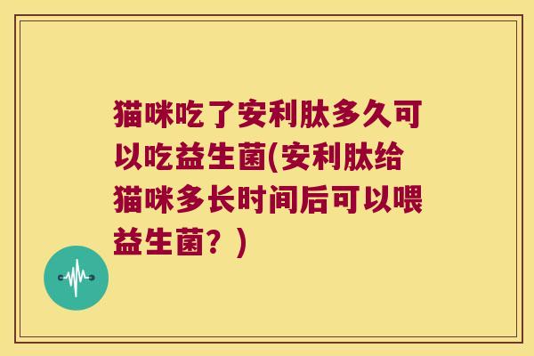 猫咪吃了安利肽多久可以吃益生菌(安利肽给猫咪多长时间后可以喂益生菌？)