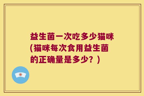 益生菌一次吃多少猫咪(猫咪每次食用益生菌的正确量是多少？)