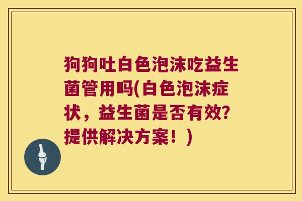 狗狗吐白色泡沫吃益生菌管用吗(白色泡沫症状，益生菌是否有效？提供解决方案！)