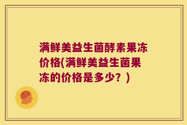 满鲜美益生菌酵素果冻价格(满鲜美益生菌果冻的价格是多少？)