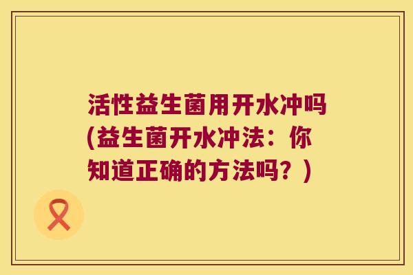 活性益生菌用开水冲吗(益生菌开水冲法：你知道正确的方法吗？)