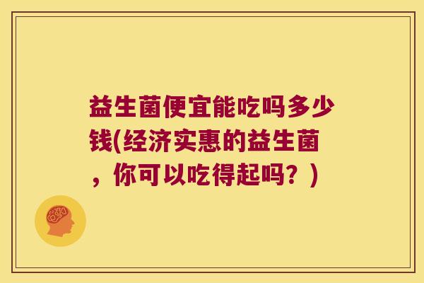 益生菌便宜能吃吗多少钱(经济实惠的益生菌,你可以吃得起吗?) 益生菌便宜能吃吗多少钱(经济实惠的益生菌,你可以吃得起吗?)