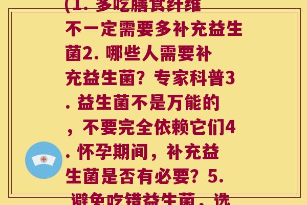 每个要补充多少益生菌(1. 多吃膳食纤维不一定需要多补充益生菌2. 哪些人需要补充益生菌?专家科普3. 益生菌不是万能的,不要完全依赖它们4. 怀孕期间,补充益生菌是否有必要?5. 避免吃错益生菌,选择合适的品牌和剂量) 每个要补充多少益生菌(1. 多吃膳食纤维不一定需要多补充益生菌2. 哪些人需要补充益生菌?专家科普3. 益生菌不是万能的,不要完全依赖它们4. 怀孕期间,补充益生菌是否有必要?5. 避免吃错益生菌,选择合适的品牌和剂量)