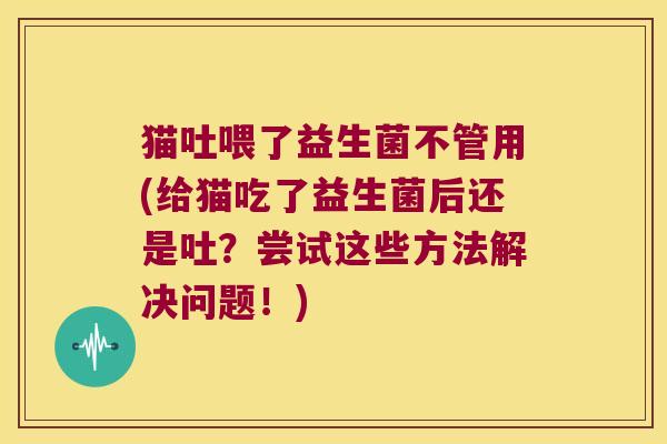 猫吐喂了益生菌不管用(给猫吃了益生菌后还是吐？尝试这些方法解决问题！)