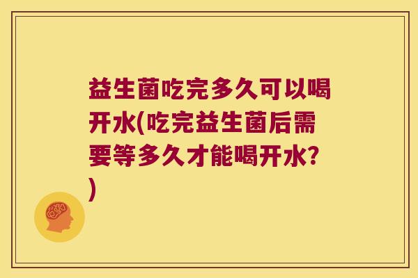 益生菌吃完多久可以喝开水(吃完益生菌后需要等多久才能喝开水？)