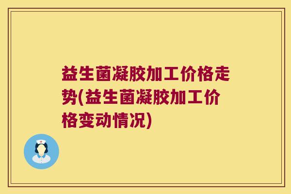 益生菌凝胶加工价格走势(益生菌凝胶加工价格变动情况)