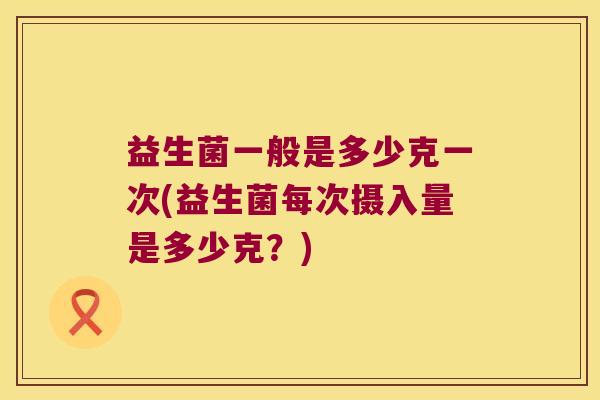 益生菌一般是多少克一次(益生菌每次摄入量是多少克？)