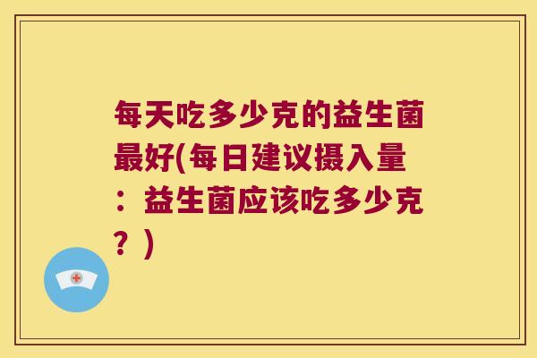 每天吃多少克的益生菌好(每日建议摄入量:益生菌应该吃多少克?) 每天吃多少克的益生菌好(每日建议摄入量:益生菌应该吃多少克?)