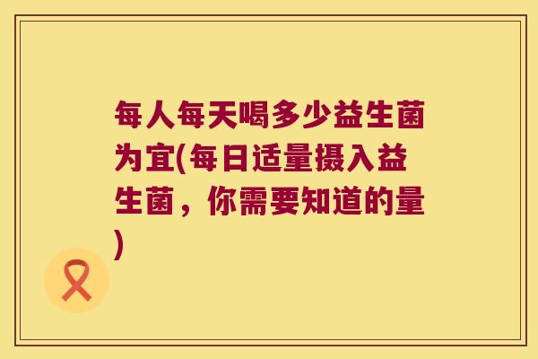 每人每天喝多少益生菌为宜(每日适量摄入益生菌，你需要知道的量)