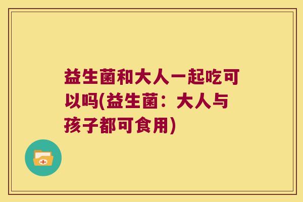 益生菌和大人一起吃可以吗(益生菌：大人与孩子都可食用)