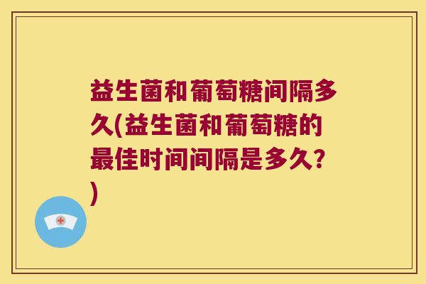 益生菌和葡萄糖间隔多久(益生菌和葡萄糖的佳时间间隔是多久?) 益生菌和葡萄糖间隔多久(益生菌和葡萄糖的佳时间间隔是多久?)