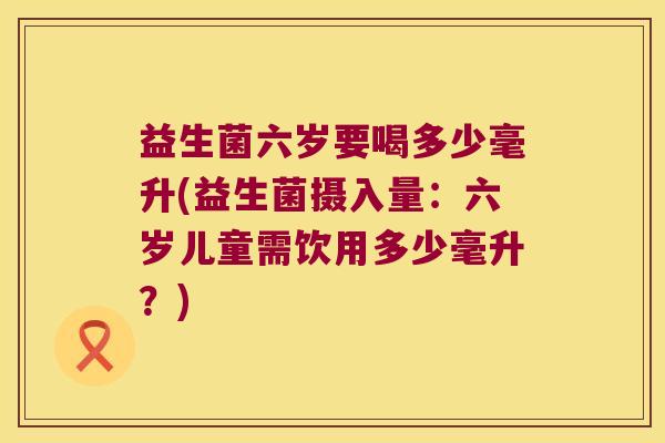 益生菌六岁要喝多少毫升(益生菌摄入量：六岁儿童需饮用多少毫升？)