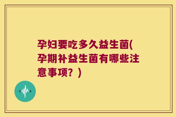 孕妇要吃多久益生菌(孕期补益生菌有哪些注意事项?) 孕妇要吃多久益生菌(孕期补益生菌有哪些注意事项?)