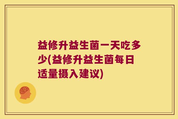 益修升益生菌一天吃多少(益修升益生菌每日适量摄入建议) 益修升益生菌一天吃多少(益修升益生菌每日适量摄入建议)