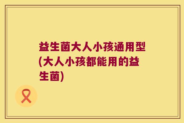 益生菌大人小孩通用型(大人小孩都能用的益生菌)