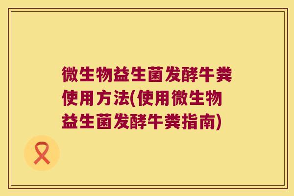 微生物益生菌发酵牛粪使用方法(使用微生物益生菌发酵牛粪指南)